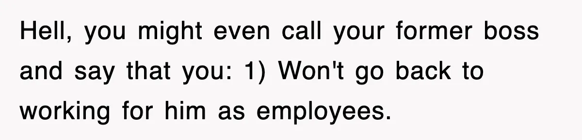 Hell, you might even call your former boss and say that you: 1) Won't go back to working for him as employees.