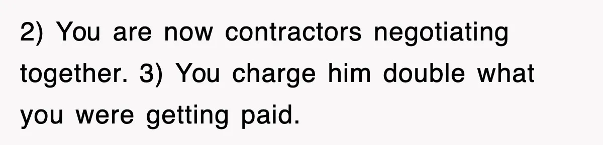 2) You are now contractors negotiating together. 3) You charge him double what you were getting paid.