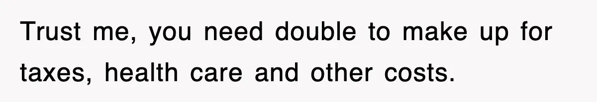 Trust me, you need double to make up for taxes, health care and other costs.