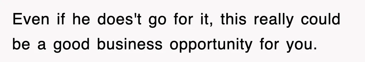 Even if he does't go for it, this really could be a good business opportunity for you.