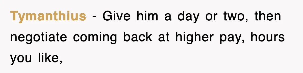 Tymanthius − Give him a day or two, then negotiate coming back at higher pay, hours you like,