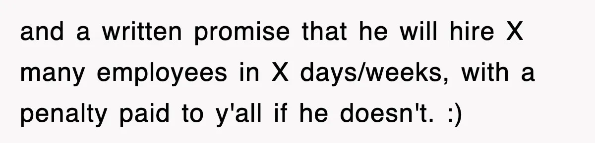 and a written promise that he will hire X many employees in X days/weeks, with a penalty paid to y'all if he doesn't. :)
