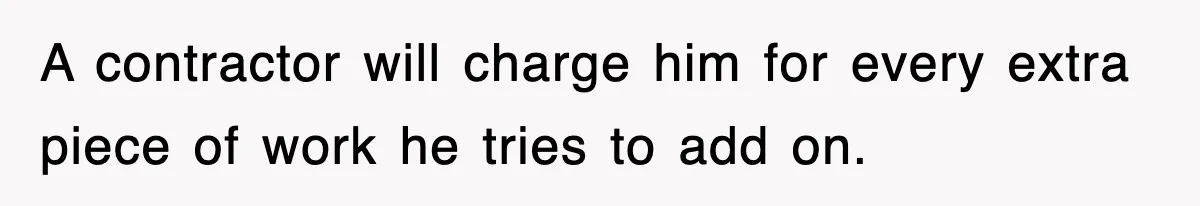 A contractor will charge him for every extra piece of work he tries to add on.