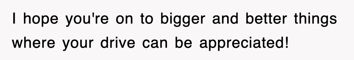 I hope you're on to bigger and better things where your drive can be appreciated!