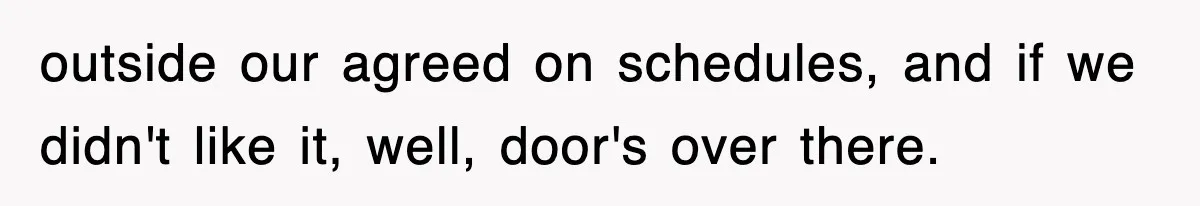 outside our agreed on schedules, and if we didn't like it, well, door's over there.