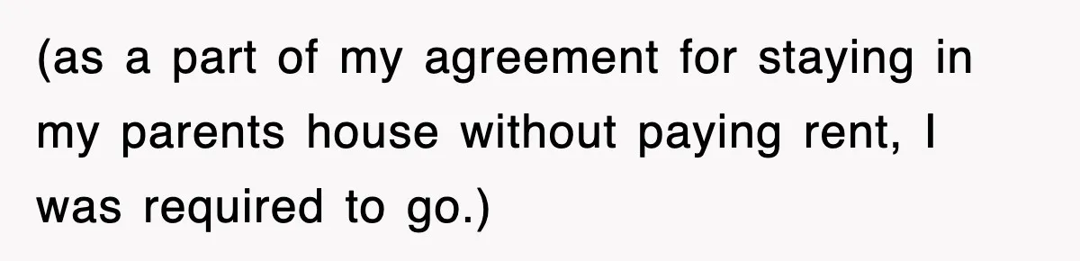 (as a part of my agreement for staying in my parents house without paying rent, I was required to go.)