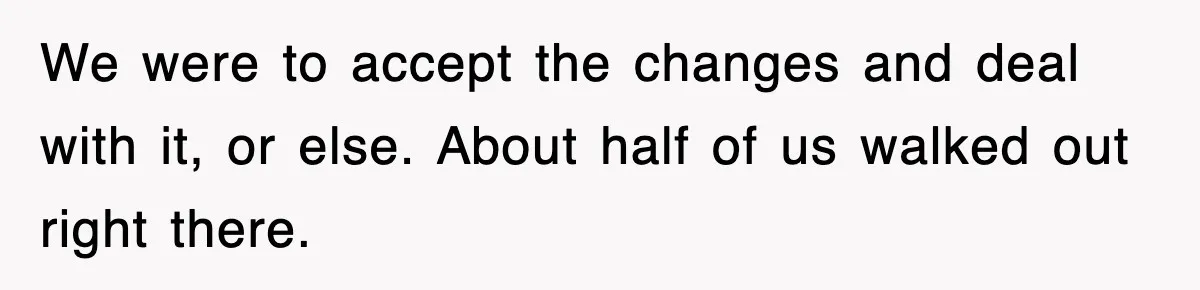 We were to accept the changes and deal with it, or else. About half of us walked out right there.