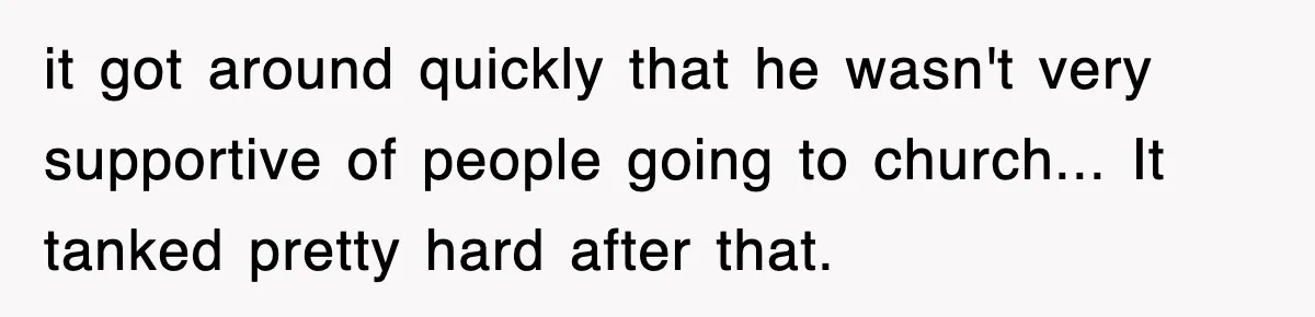 it got around quickly that he wasn't very supportive of people going to church... It tanked pretty hard after that.