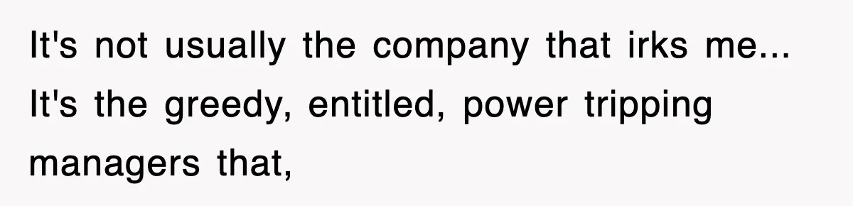 It's not usually the company that irks me... It's the greedy, entitled, power tripping managers that,