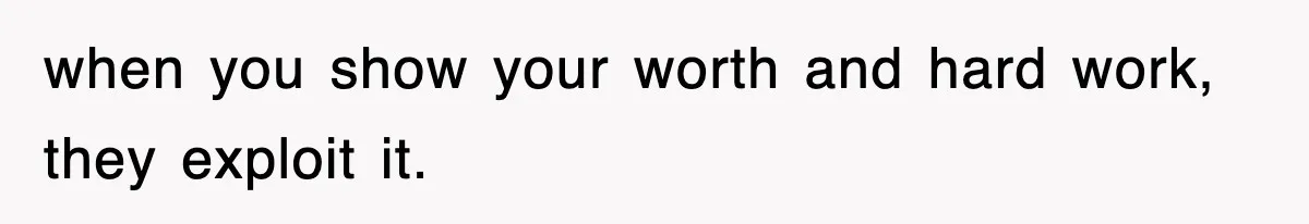 when you show your worth and hard work, they exploit it.