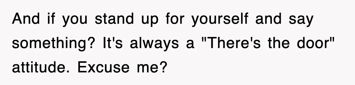 And if you stand up for yourself and say something? It's always a "There's the door" attitude. Excuse me?