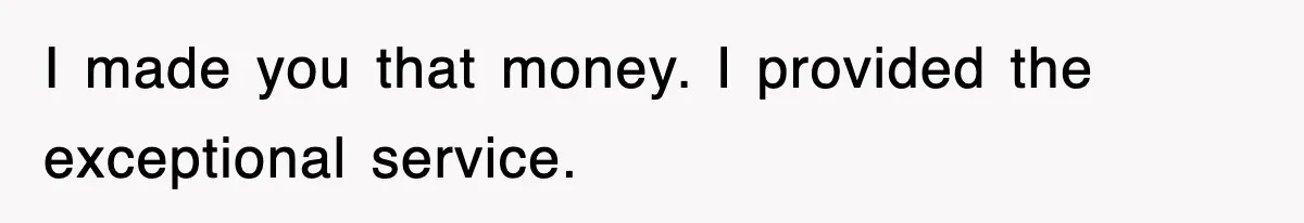 I made you that money. I provided the exceptional service.