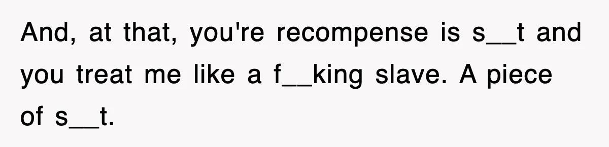And, at that, you're recompense is s__t and you treat me like a f__king slave. A piece of s__t.
