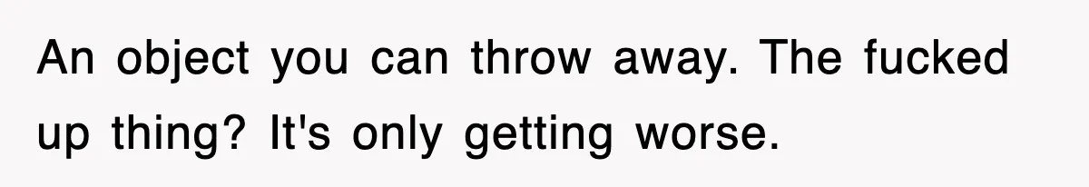 An object you can throw away. The fucked up thing? It's only getting worse.