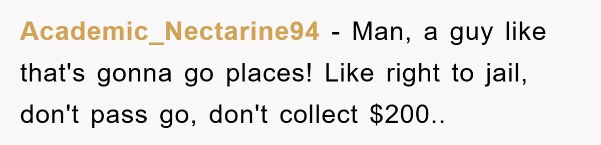 Academic_Nectarine94 − Man, a guy like that's gonna go places! Like right to jail, don't pass go, don't collect $200..