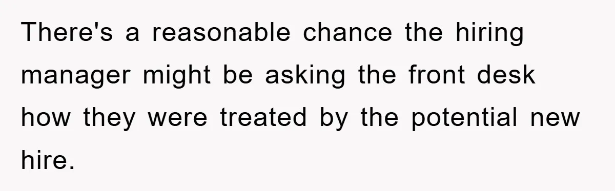 There's a reasonable chance the hiring manager might be asking the front desk how they were treated by the potential new hire.