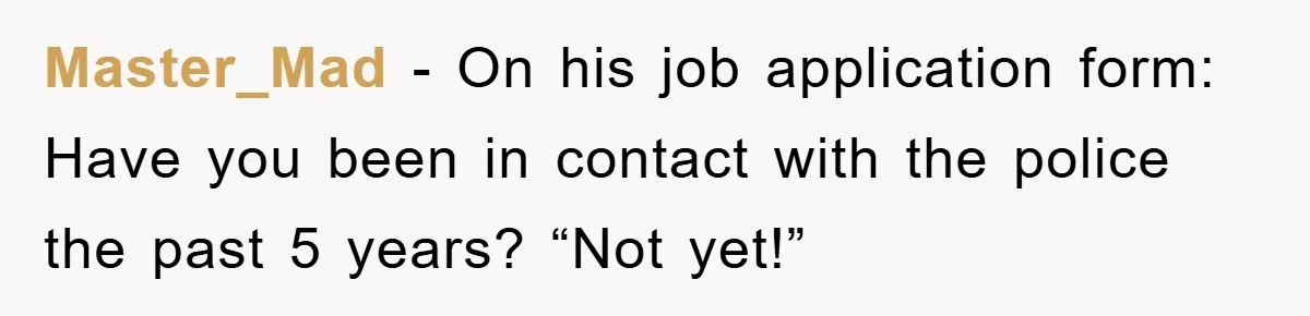 Master_Mad − On his job application form: Have you been in contact with the police the past 5 years? “Not yet!”
