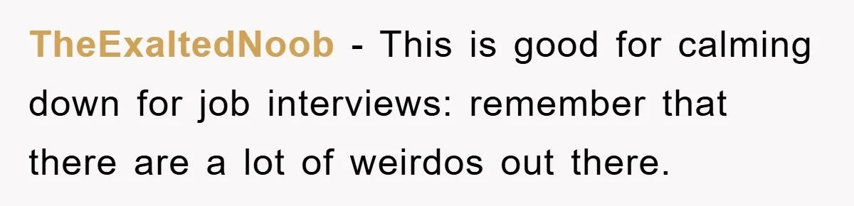 TheExaltedNoob − This is good for calming down for job interviews: remember that there are a lot of weirdos out there.