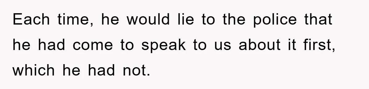 Each time, he would lie to the police that he had come to speak to us about it first, which he had not.