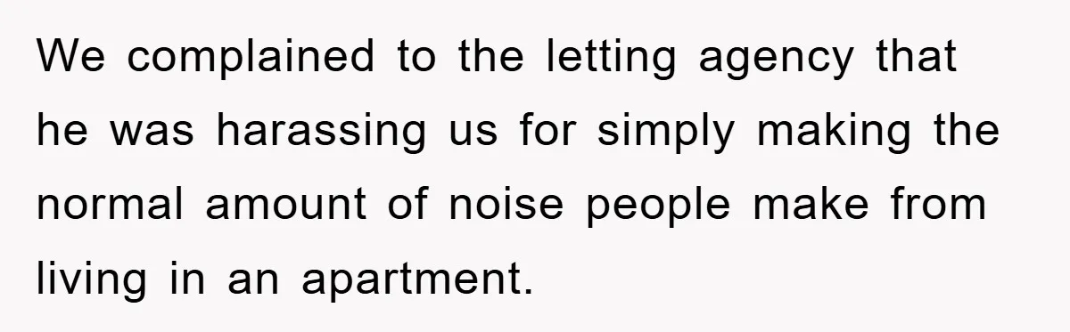 We complained to the letting agency that he was harassing us for simply making the normal amount of noise people make from living in an apartment.