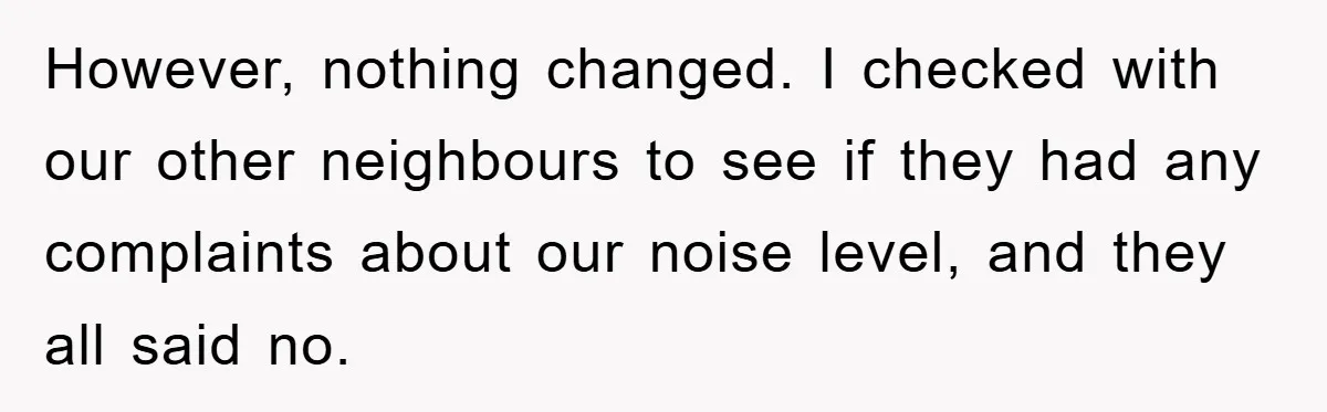 However, nothing changed. I checked with our other neighbours to see if they had any complaints about our noise level, and they all said no.