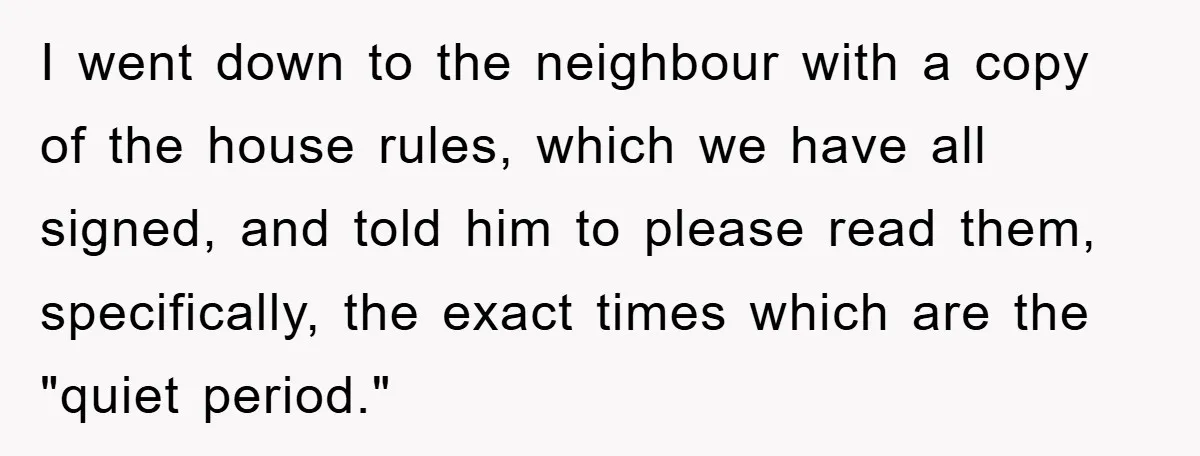 I went down to the neighbour with a copy of the house rules, which we have all signed, and told him to please read them, specifically, the exact times which...