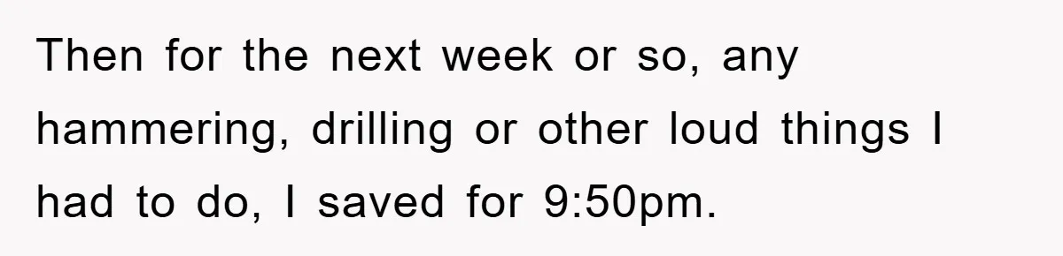 Then for the next week or so, any hammering, drilling or other loud things I had to do, I saved for 9:50pm.