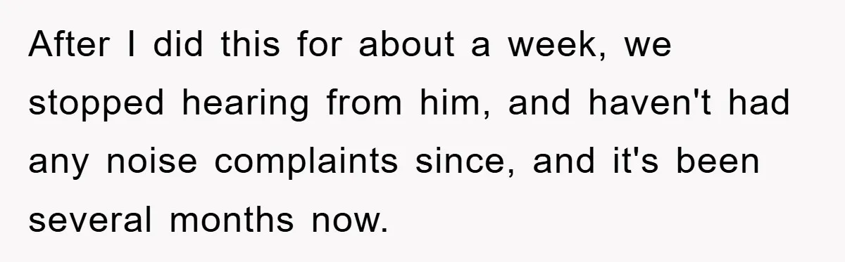After I did this for about a week, we stopped hearing from him, and haven't had any noise complaints since, and it's been several months now.