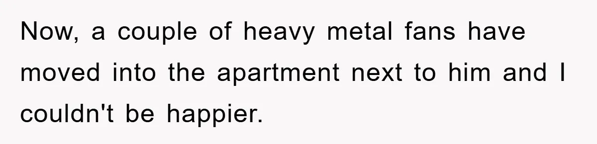 Now, a couple of heavy metal fans have moved into the apartment next to him and I couldn't be happier.