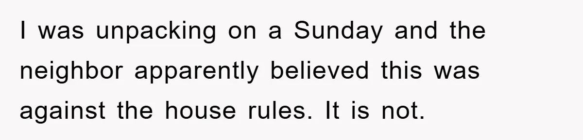I was unpacking on a Sunday and the neighbor apparently believed this was against the house rules. It is not.