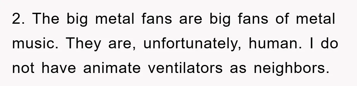 2. The big metal fans are big fans of metal music. They are, unfortunately, human. I do not have animate ventilators as neighbors.