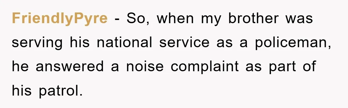 FriendlyPyre − So, when my brother was serving his national service as a policeman, he answered a noise complaint as part of his patrol.
