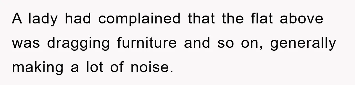 A lady had complained that the flat above was dragging furniture and so on, generally making a lot of noise.