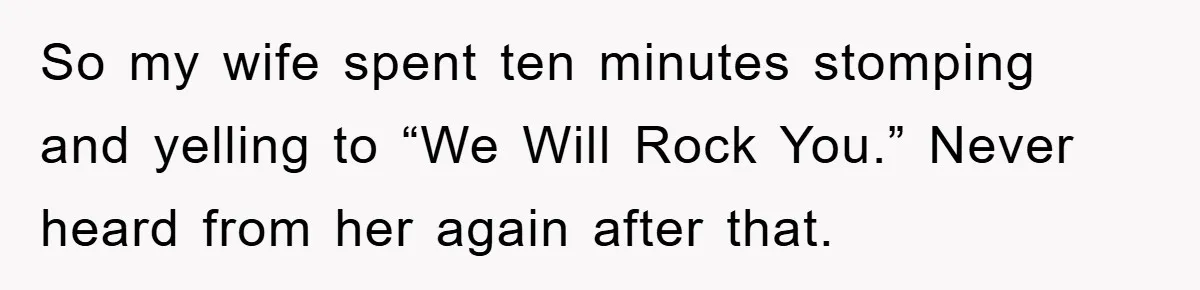 So my wife spent ten minutes stomping and yelling to “We Will Rock You.” Never heard from her again after that.