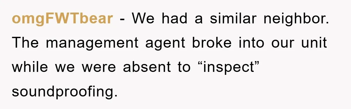 omgFWTbear − We had a similar neighbor. The management agent broke into our unit while we were absent to “inspect” soundproofing.