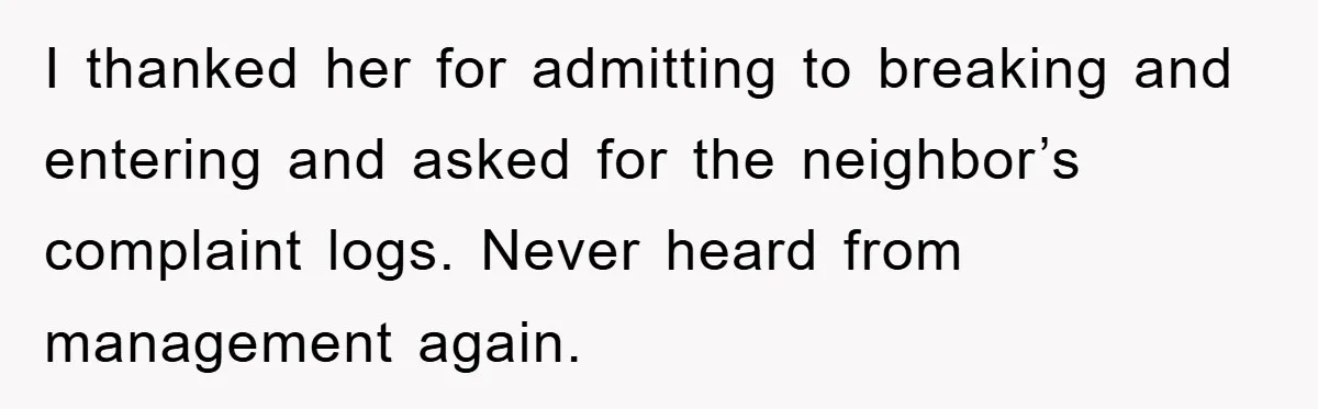 I thanked her for admitting to breaking and entering and asked for the neighbor’s complaint logs. Never heard from management again.