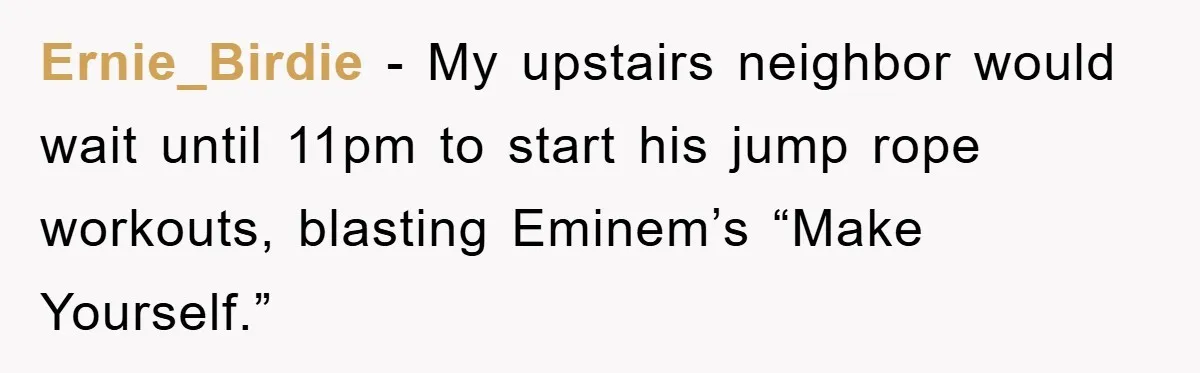 Ernie_Birdie − My upstairs neighbor would wait until 11pm to start his jump rope workouts, blasting Eminem’s “Make Yourself.”