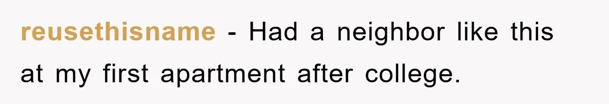 reusethisname − Had a neighbor like this at my first apartment after college.