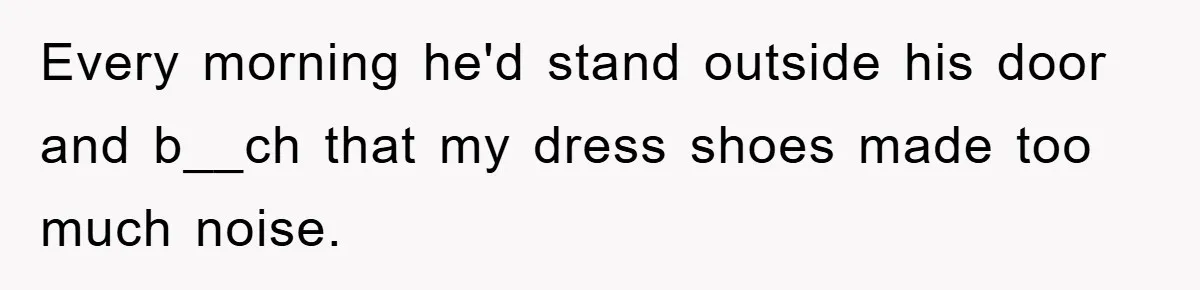 Every morning he'd stand outside his door and b__ch that my dress shoes made too much noise.