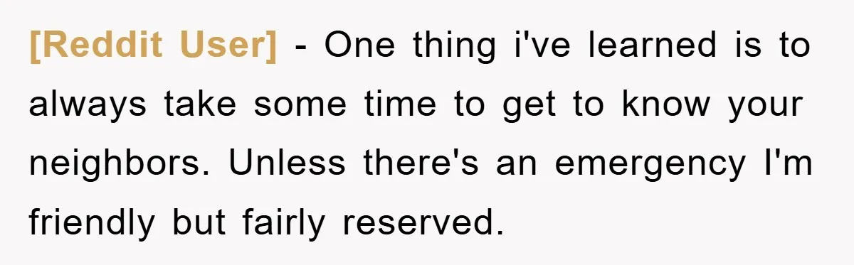 [Reddit User] − One thing i've learned is to always take some time to get to know your neighbors. Unless there's an emergency I'm friendly but fairly reserved.