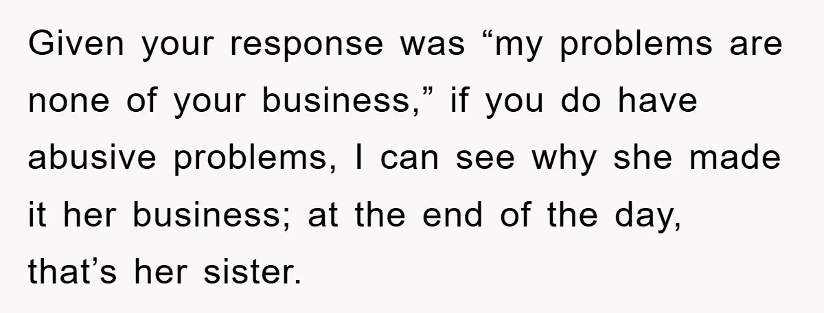 Given your response was “my problems are none of your business,” if you do have abusive problems, I can see why she made it her business; at the end of...