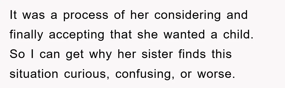 It was a process of her considering and finally accepting that she wanted a child. So I can get why her sister finds this situation curious, confusing, or worse.