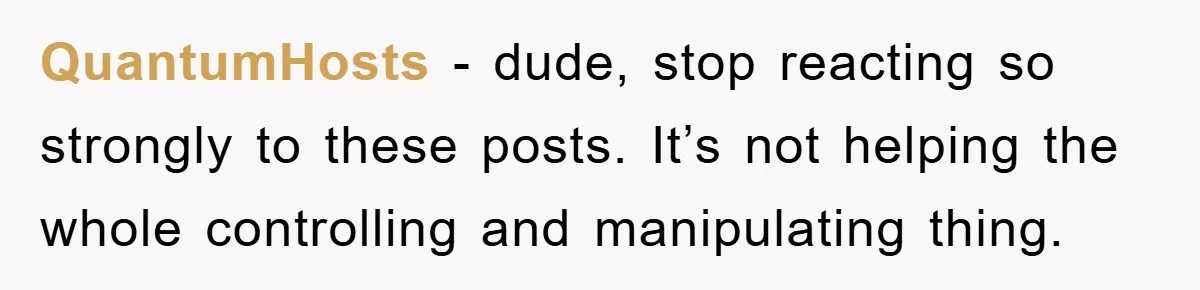 QuantumHosts − dude, stop reacting so strongly to these posts. It’s not helping the whole controlling and manipulating thing.