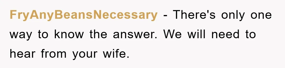 FryAnyBeansNecessary − There's only one way to know the answer. We will need to hear from your wife.