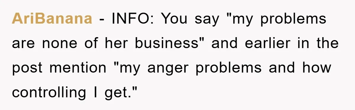 AriBanana − INFO: You say "my problems are none of her business" and earlier in the post mention "my anger problems and how controlling I get."