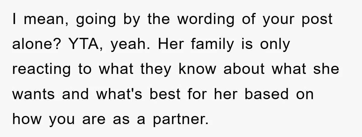 I mean, going by the wording of your post alone? YTA, yeah. Her family is only reacting to what they know about what she wants and what's best for her...