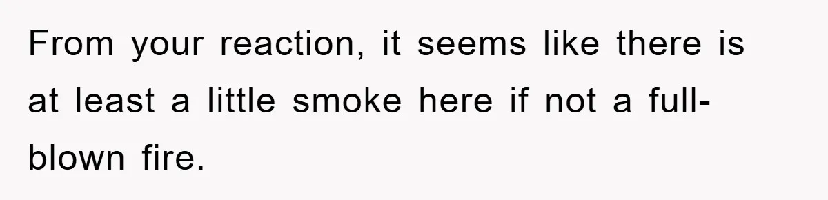 From your reaction, it seems like there is at least a little smoke here if not a full-blown fire.