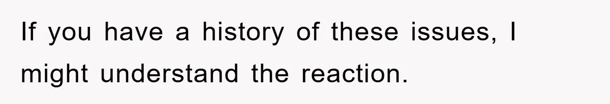 If you have a history of these issues, I might understand the reaction.