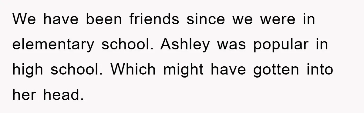 We have been friends since we were in elementary school. Ashley was popular in high school. Which might have gotten into her head.