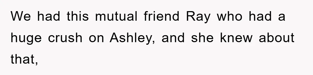 We had this mutual friend Ray who had a huge crush on Ashley, and she knew about that,